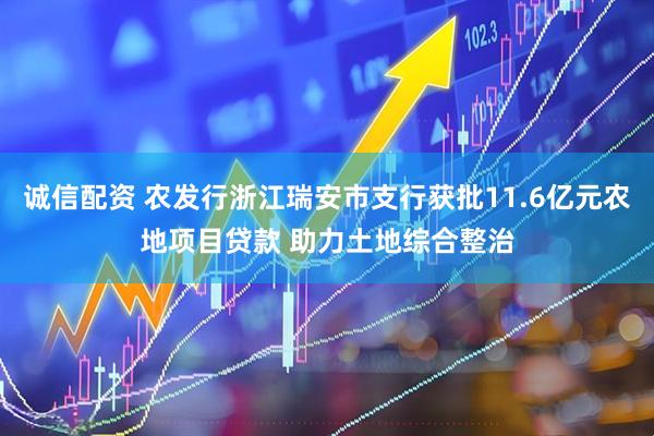 诚信配资 农发行浙江瑞安市支行获批11.6亿元农地项目贷款 助力土地综合整治