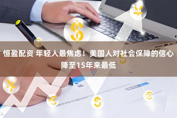 恒盈配资 年轻人最焦虑！美国人对社会保障的信心降至15年来最低