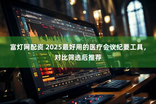 富灯网配资 2025最好用的医疗会议纪要工具，对比筛选后推荐