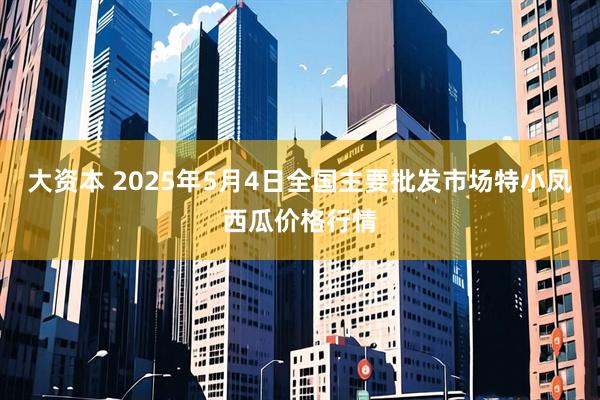 大资本 2025年5月4日全国主要批发市场特小凤西瓜价格行情