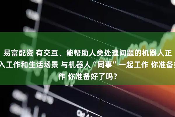 易富配资 有交互、能帮助人类处理问题的机器人正逐步走入工作和生活场景 与机器人“同事”一起工作 你准备好了吗？