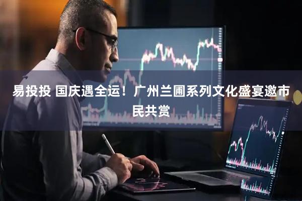 易投投 国庆遇全运！广州兰圃系列文化盛宴邀市民共赏